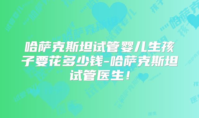哈萨克斯坦试管婴儿生孩子要花多少钱-哈萨克斯坦试管医生!