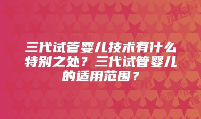 三代试管婴儿技术有什么特别之处?三代试管婴儿的适用范围?