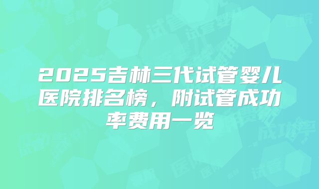 2025吉林三代试管婴儿医院排名榜，附试管成功率费用一览