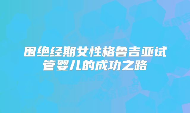 围绝经期女性格鲁吉亚试管婴儿的成功之路