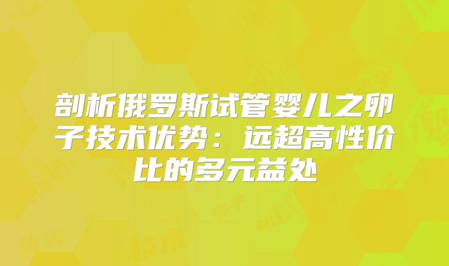剖析俄罗斯试管婴儿之卵子技术优势：远超高性价比的多元益处