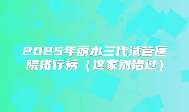 2025年丽水三代试管医院排行榜（这家别错过）