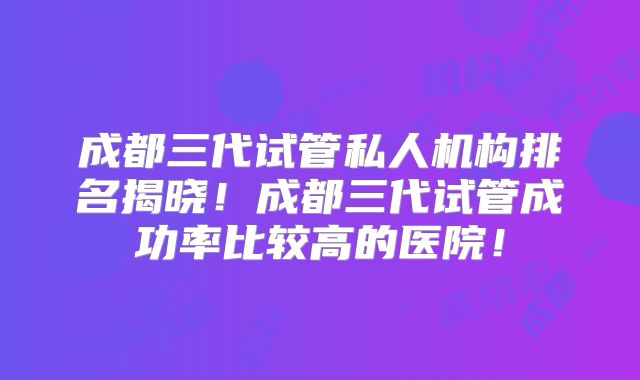 成都三代试管私人机构排名揭晓！成都三代试管成功率比较高的医院！