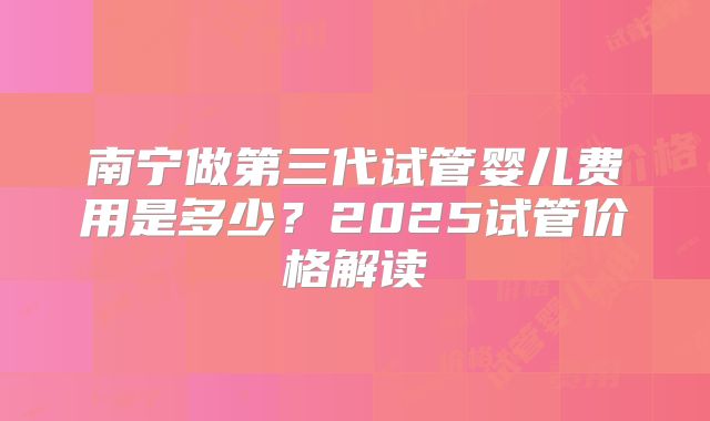 南宁做第三代试管婴儿费用是多少?2025试管价格解读