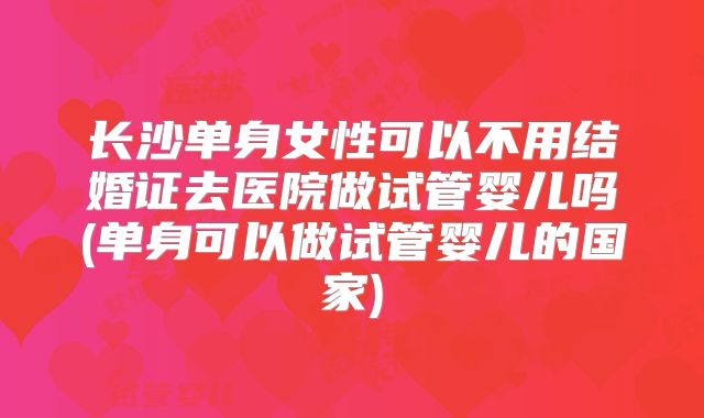 长沙单身女性可以不用结婚证去医院做试管婴儿吗(单身可以做试管婴儿的国家)