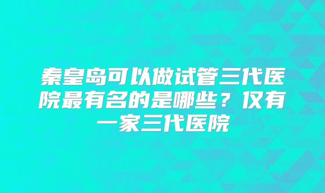 秦皇岛可以做试管三代医院最有名的是哪些？仅有一家三代医院