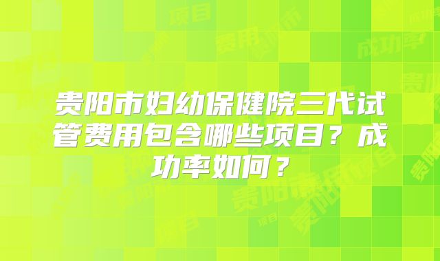 贵阳市妇幼保健院三代试管费用包含哪些项目?成功率如何?