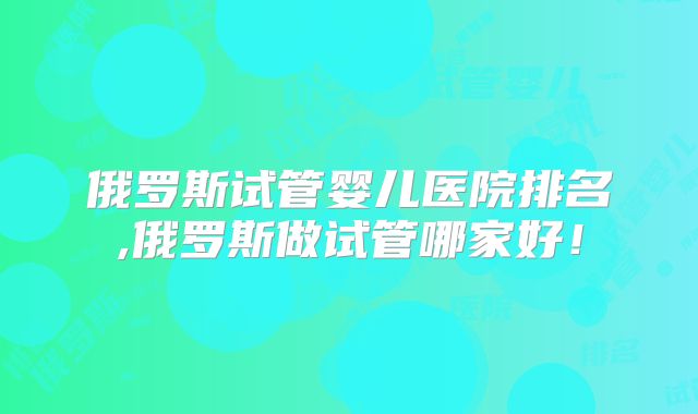 俄罗斯试管婴儿医院排名,俄罗斯做试管哪家好!