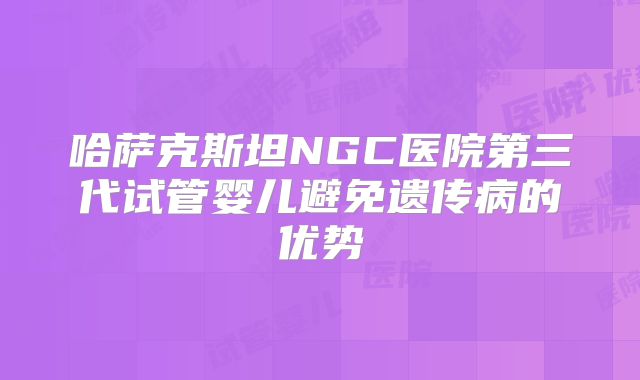 哈萨克斯坦NGC医院第三代试管婴儿避免遗传病的优势