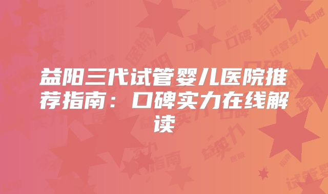 益阳三代试管婴儿医院推荐指南:口碑实力在线解读