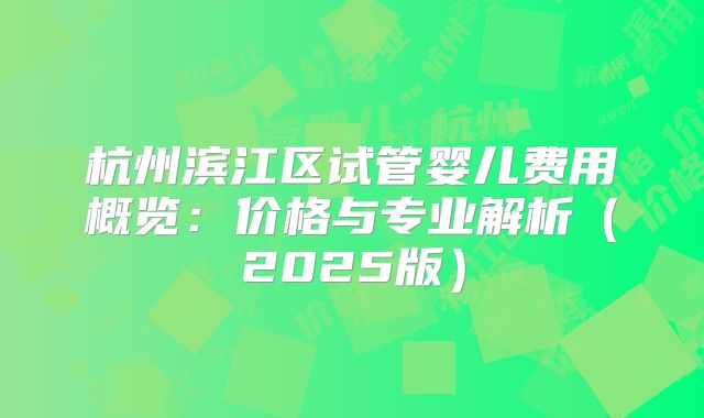 杭州滨江区试管婴儿费用概览:价格与专业解析(2025版)
