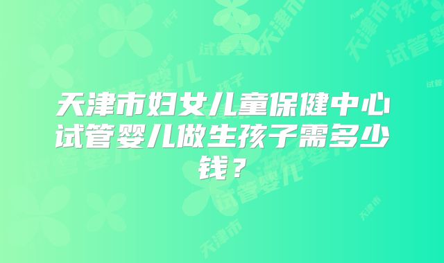天津市妇女儿童保健中心试管婴儿做生孩子需多少钱?