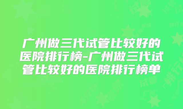 广州做三代试管比较好的医院排行榜-广州做三代试管比较好的医院排行榜单