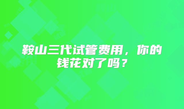 鞍山三代试管费用,你的钱花对了吗?
