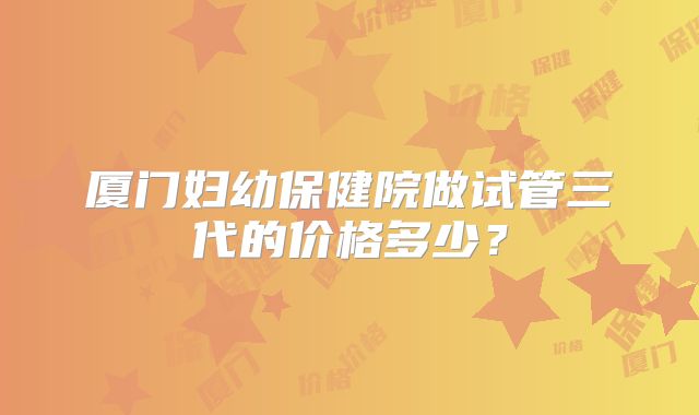 厦门妇幼保健院做试管三代的价格多少?