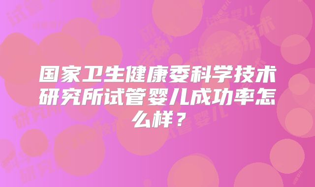 国家卫生健康委科学技术研究所试管婴儿成功率怎么样？