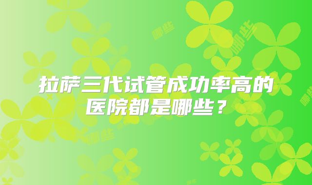 拉萨三代试管成功率高的医院都是哪些?