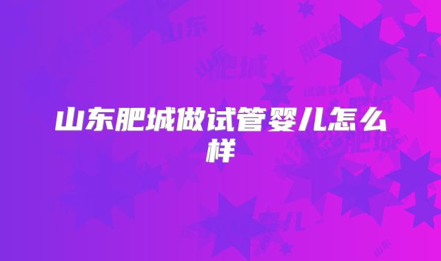 山东肥城做试管婴儿怎么样