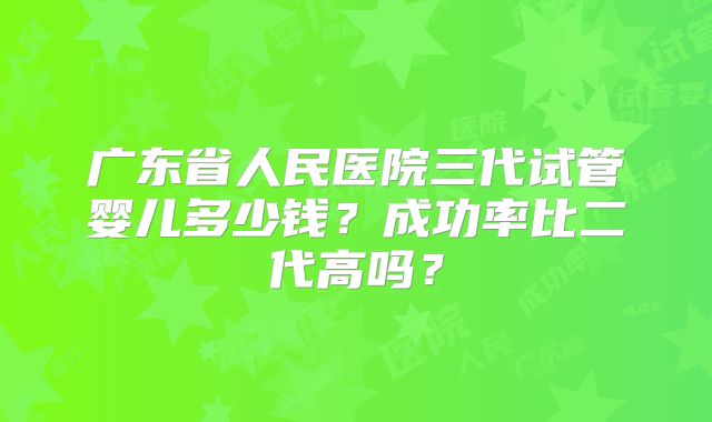 广东省人民医院三代试管婴儿多少钱?成功率比二代高吗?