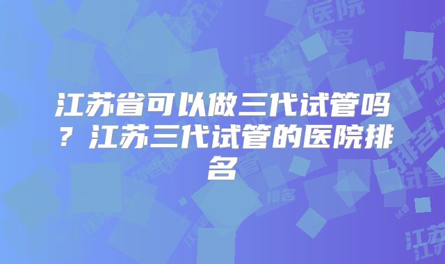 江苏省可以做三代试管吗?江苏三代试管的医院排名