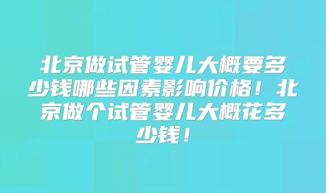 北京做试管婴儿大概要多少钱哪些因素影响价格！北京做个试管婴儿大概花多少钱！
