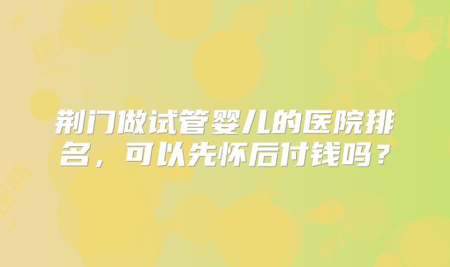 荆门做试管婴儿的医院排名，可以先怀后付钱吗？