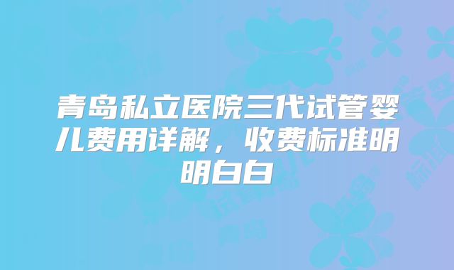 青岛私立医院三代试管婴儿费用详解,收费标准明明白白