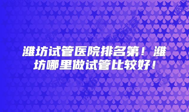 潍坊试管医院排名第!潍坊哪里做试管比较好!