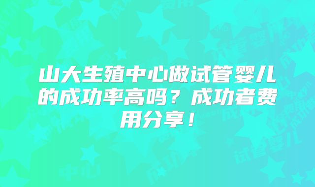 山大生殖中心做试管婴儿的成功率高吗?成功者费用分享!
