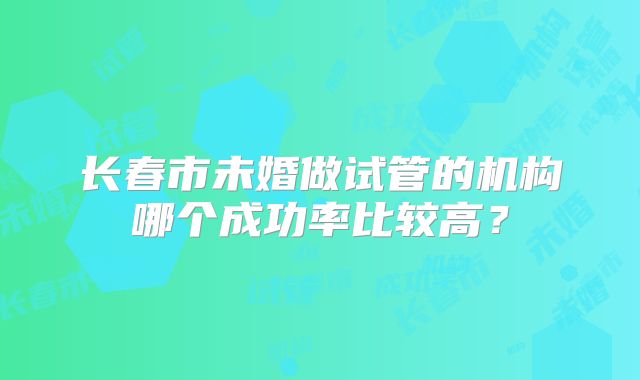 长春市未婚做试管的机构哪个成功率比较高？