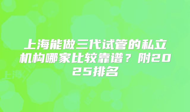 上海能做三代试管的私立机构哪家比较靠谱?附2025排名