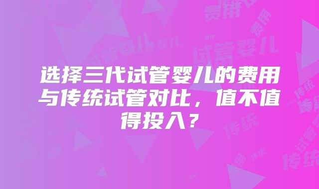 选择三代试管婴儿的费用与传统试管对比，值不值得投入？