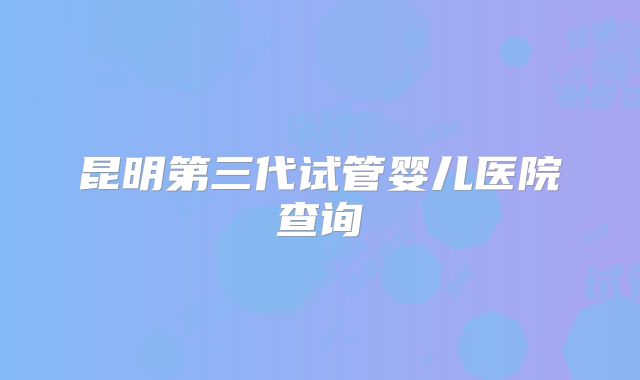 昆明第三代试管婴儿医院查询