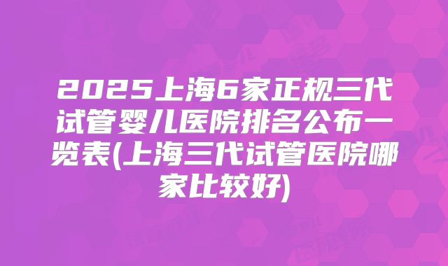 2025上海6家正规三代试管婴儿医院排名公布一览表(上海三代试管医院哪家比较好)