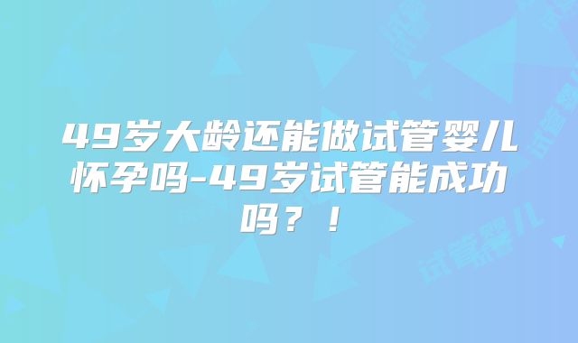 49岁大龄还能做试管婴儿怀孕吗-49岁试管能成功吗?!