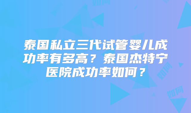 泰国私立三代试管婴儿成功率有多高?泰国杰特宁医院成功率如何?