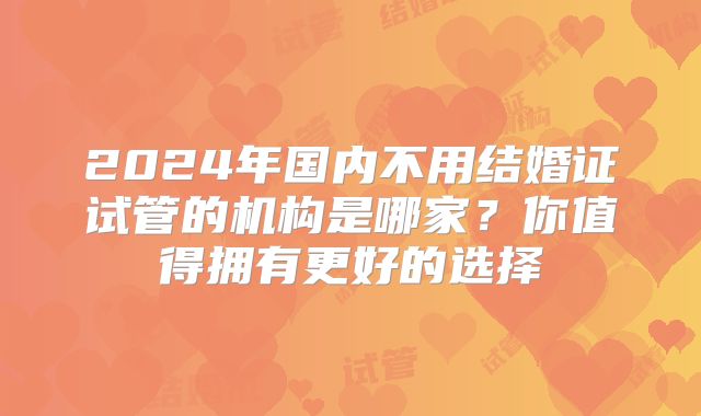 2024年国内不用结婚证试管的机构是哪家？你值得拥有更好的选择