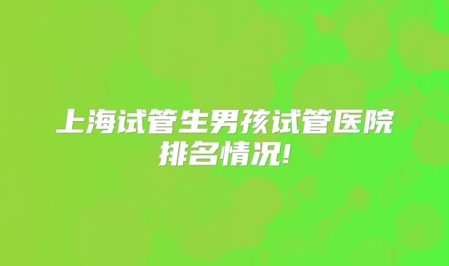 上海试管生男孩试管医院排名情况!