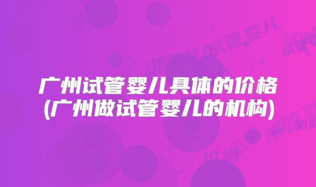 广州试管婴儿具体的价格(广州做试管婴儿的机构)