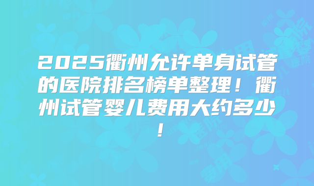 2025衢州允许单身试管的医院排名榜单整理!衢州试管婴儿费用大约多少!