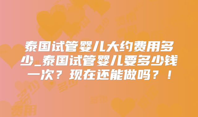 泰国试管婴儿大约费用多少_泰国试管婴儿要多少钱一次？现在还能做吗？！