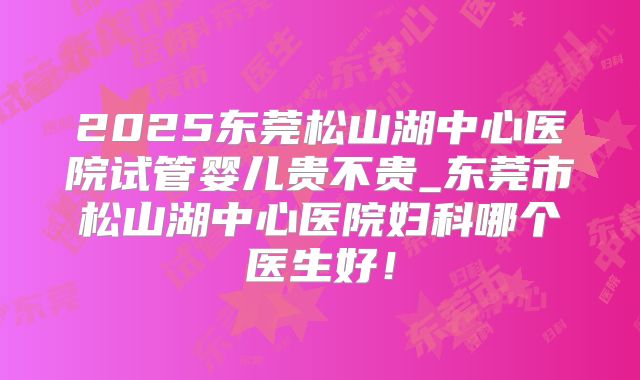 2025东莞松山湖中心医院试管婴儿贵不贵_东莞市松山湖中心医院妇科哪个医生好！