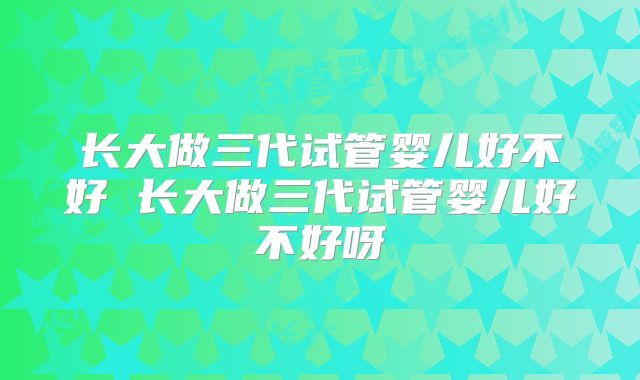 长大做三代试管婴儿好不好 长大做三代试管婴儿好不好呀