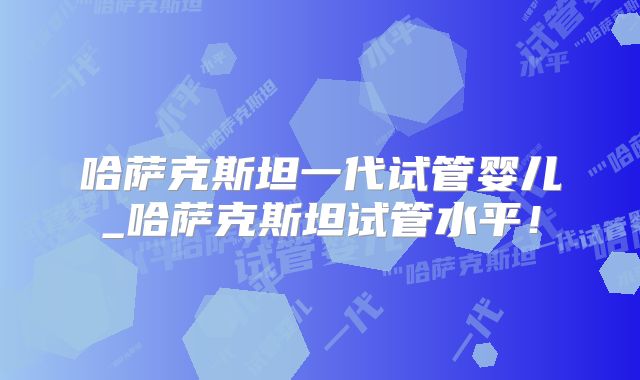 哈萨克斯坦一代试管婴儿_哈萨克斯坦试管水平!