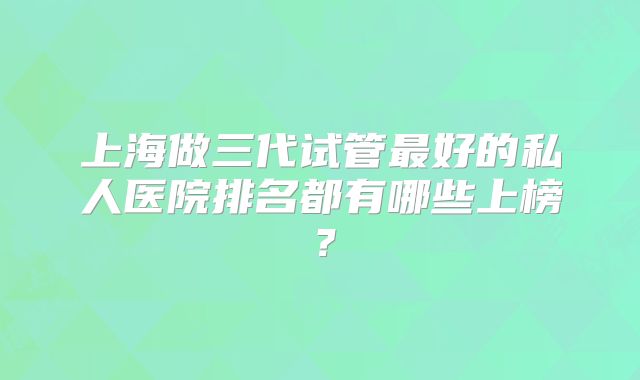 上海做三代试管最好的私人医院排名都有哪些上榜？