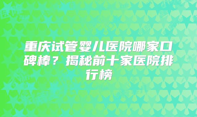 重庆试管婴儿医院哪家口碑棒?揭秘前十家医院排行榜