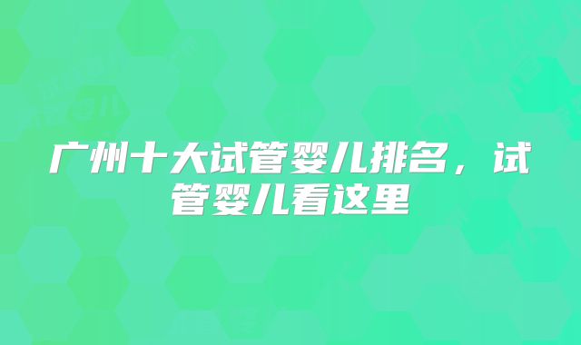 广州十大试管婴儿排名,试管婴儿看这里