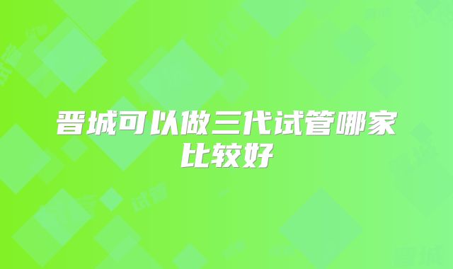 晋城可以做三代试管哪家比较好