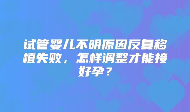 试管婴儿不明原因反复移植失败,怎样调整才能接好孕?