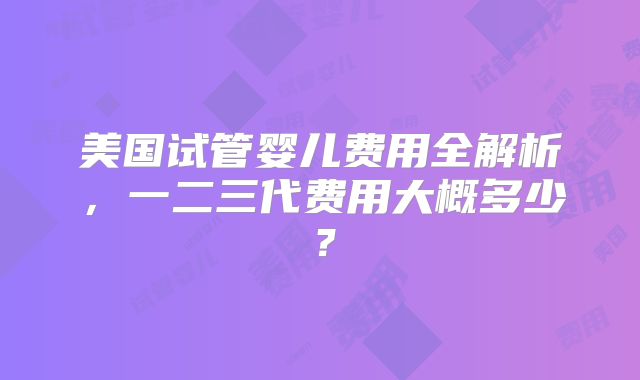 美国试管婴儿费用全解析,一二三代费用大概多少?